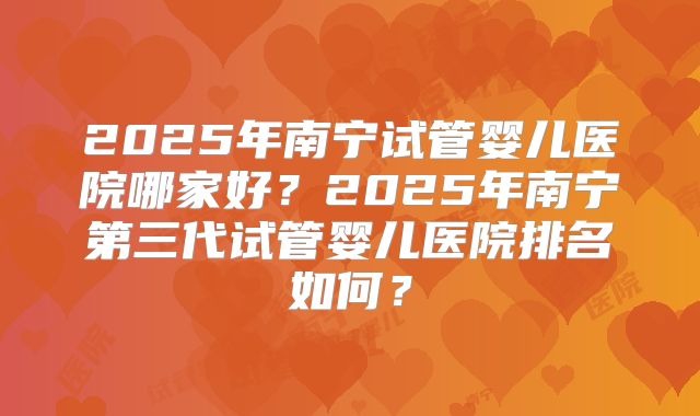 2025年南宁试管婴儿医院哪家好？2025年南宁第三代试管婴儿医院排名如何？