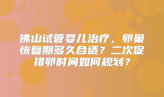 佛山试管婴儿治疗,卵巢恢复期多久合适?二次促排卵时间如何规划?