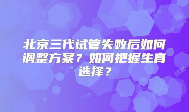 北京三代试管失败后如何调整方案?如何把握生育选择?