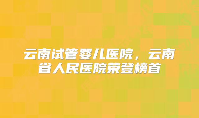 云南试管婴儿医院，云南省人民医院荣登榜首