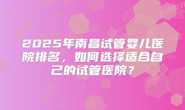 2025年南昌试管婴儿医院排名,如何选择适合自己的试管医院?