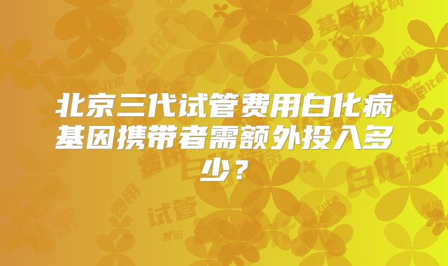 北京三代试管费用白化病基因携带者需额外投入多少?