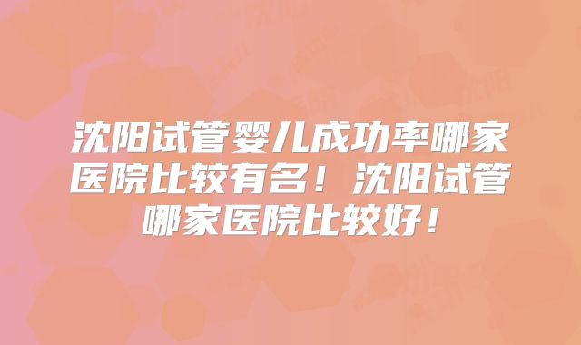 沈阳试管婴儿成功率哪家医院比较有名！沈阳试管哪家医院比较好！