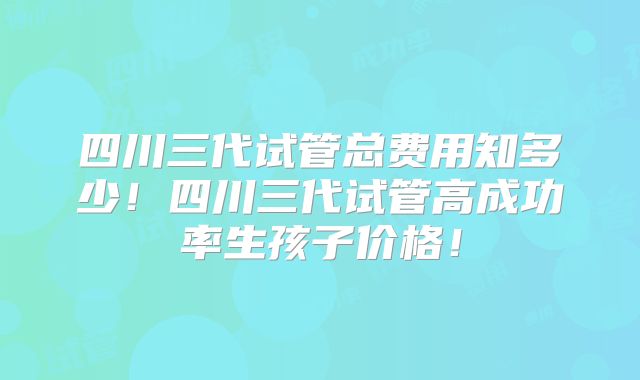 四川三代试管总费用知多少!四川三代试管高成功率生孩子价格!