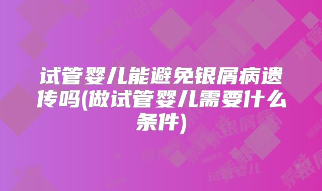 试管婴儿能避免银屑病遗传吗(做试管婴儿需要什么条件)