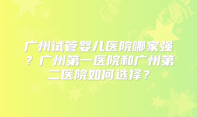 广州试管婴儿医院哪家强?广州第一医院和广州第二医院如何选择?
