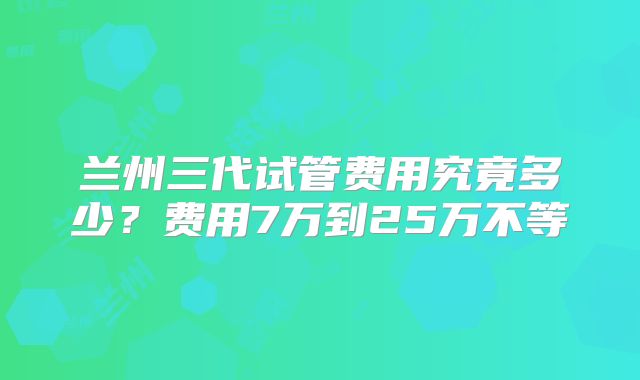 兰州三代试管费用究竟多少?费用7万到25万不等