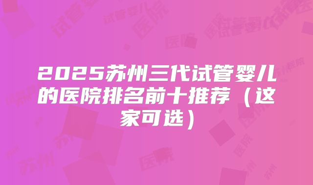 2025苏州三代试管婴儿的医院排名前十推荐(这家可选)