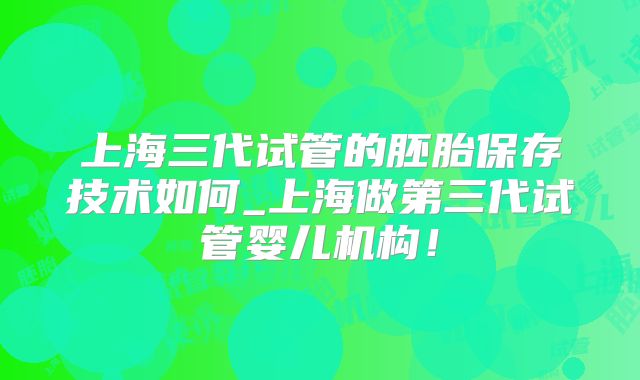 上海三代试管的胚胎保存技术如何_上海做第三代试管婴儿机构！