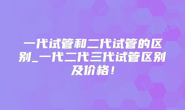 一代试管和二代试管的区别_一代二代三代试管区别及价格！