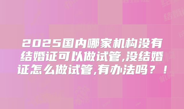 2025国内哪家机构没有结婚证可以做试管,没结婚证怎么做试管,有办法吗？！