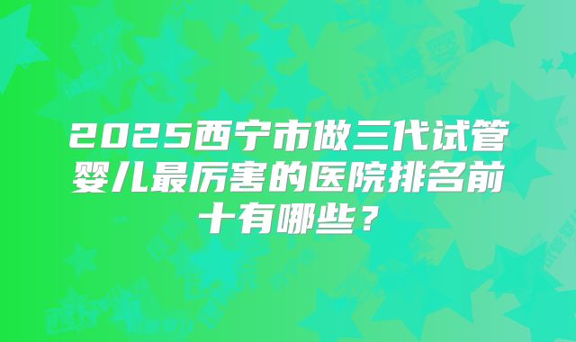 2025西宁市做三代试管婴儿最厉害的医院排名前十有哪些?