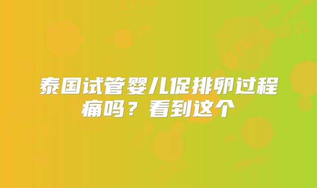 泰国试管婴儿促排卵过程痛吗?看到这个
