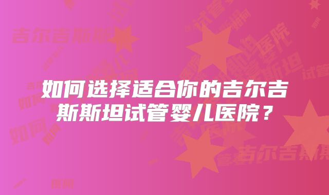 如何选择适合你的吉尔吉斯斯坦试管婴儿医院?