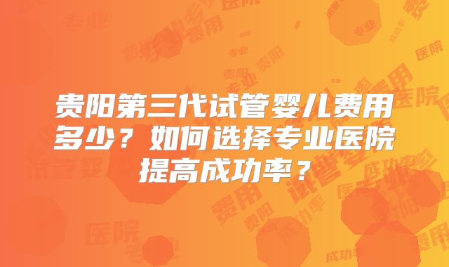 贵阳第三代试管婴儿费用多少?如何选择专业医院提高成功率?