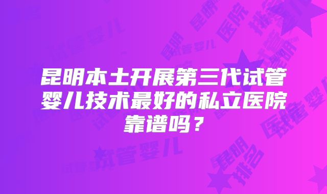 昆明本土开展第三代试管婴儿技术最好的私立医院靠谱吗？