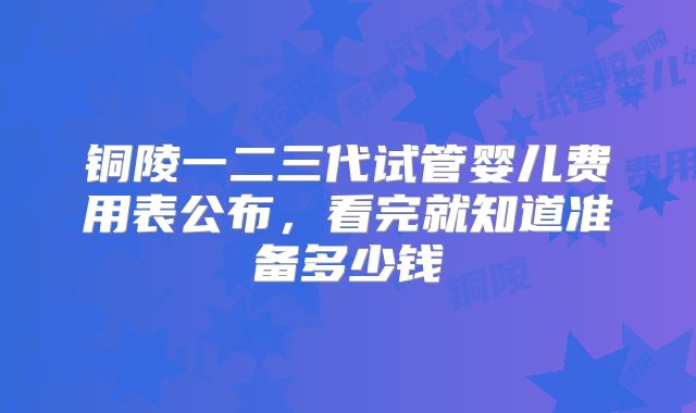铜陵一二三代试管婴儿费用表公布,看完就知道准备多少钱