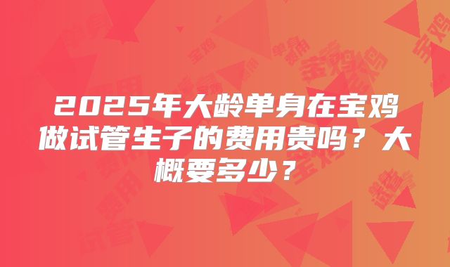 2025年大龄单身在宝鸡做试管生子的费用贵吗?大概要多少?