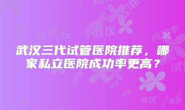武汉三代试管医院推荐，哪家私立医院成功率更高？