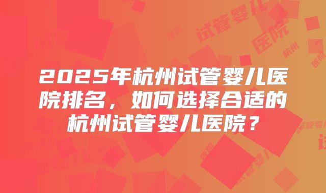 2025年杭州试管婴儿医院排名，如何选择合适的杭州试管婴儿医院？