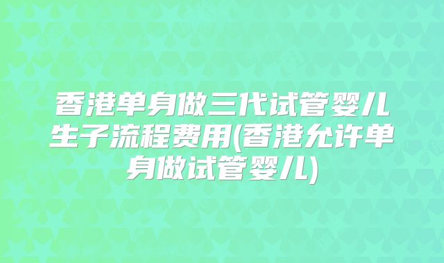 香港单身做三代试管婴儿生子流程费用(香港允许单身做试管婴儿)