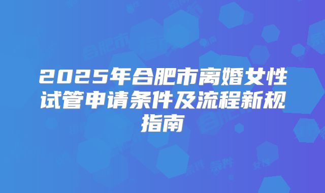 2025年合肥市离婚女性试管申请条件及流程新规指南