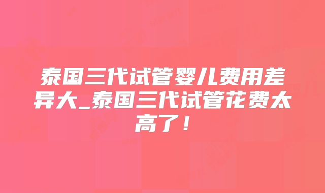 泰国三代试管婴儿费用差异大_泰国三代试管花费太高了！