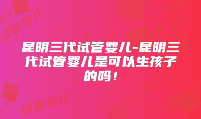 昆明三代试管婴儿-昆明三代试管婴儿是可以生孩子的吗!