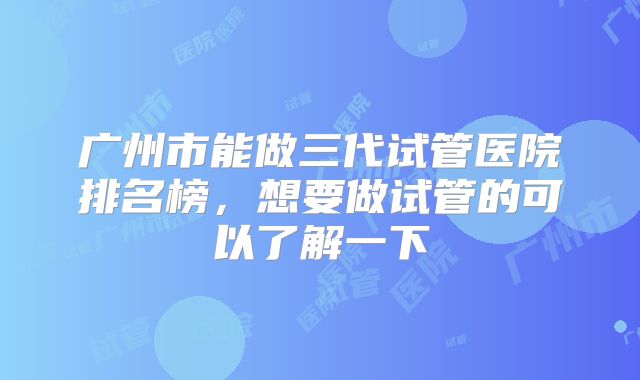 广州市能做三代试管医院排名榜，想要做试管的可以了解一下