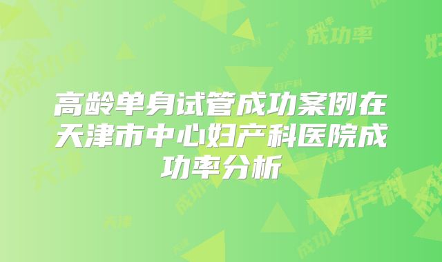 高龄单身试管成功案例在天津市中心妇产科医院成功率分析