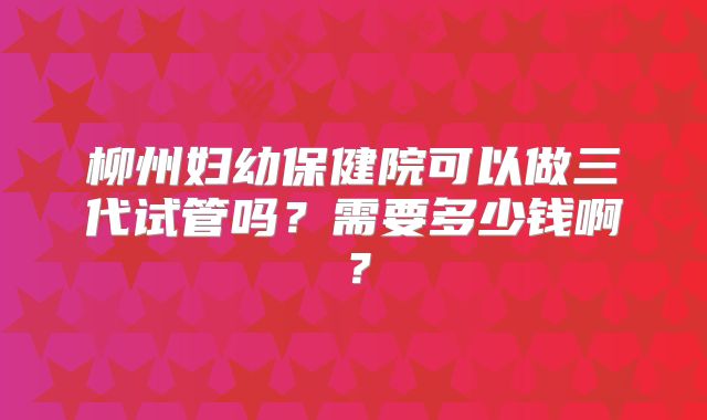 柳州妇幼保健院可以做三代试管吗?需要多少钱啊?