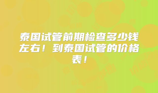 泰国试管前期检查多少钱左右！到泰国试管的价格表！