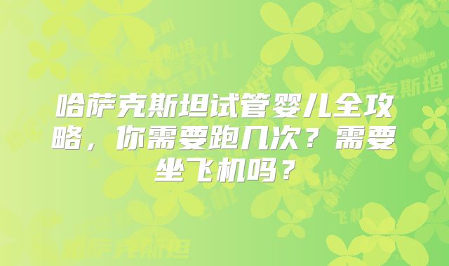 哈萨克斯坦试管婴儿全攻略,你需要跑几次?需要坐飞机吗?