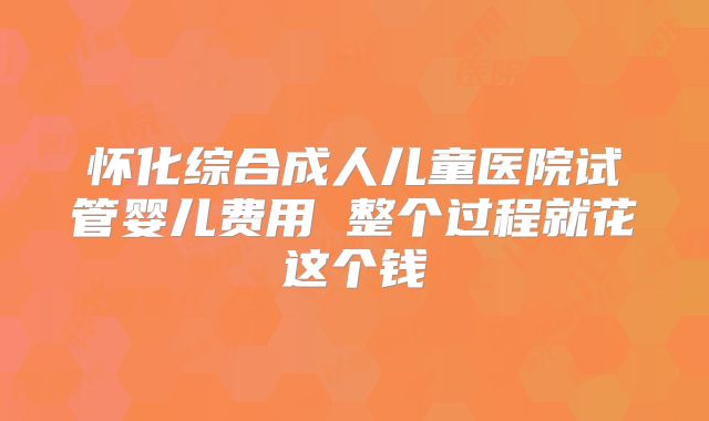 怀化综合成人儿童医院试管婴儿费用 整个过程就花这个钱
