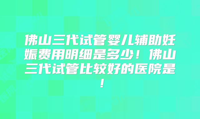 佛山三代试管婴儿辅助妊娠费用明细是多少!佛山三代试管比较好的医院是!