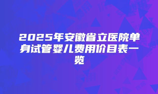 2025年安徽省立医院单身试管婴儿费用价目表一览