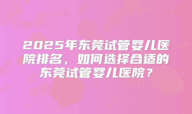 2025年东莞试管婴儿医院排名,如何选择合适的东莞试管婴儿医院?