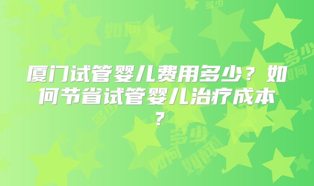 厦门试管婴儿费用多少？如何节省试管婴儿治疗成本？