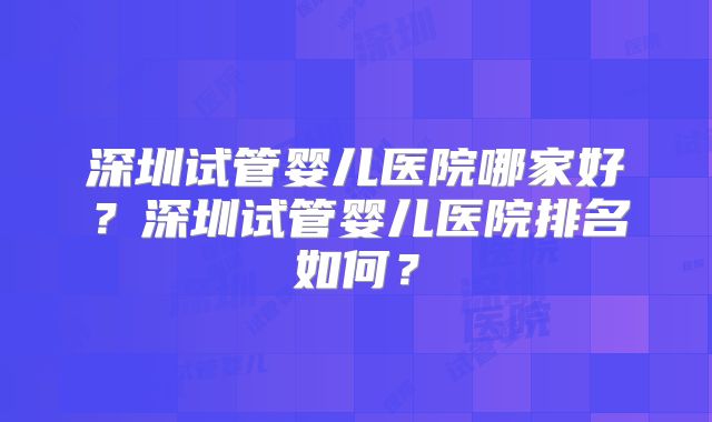 深圳试管婴儿医院哪家好?深圳试管婴儿医院排名如何?