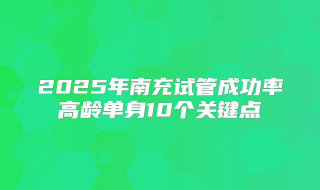 2025年南充试管成功率高龄单身10个关键点