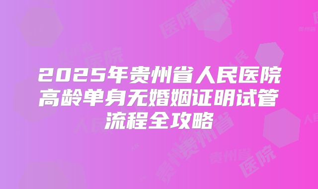 2025年贵州省人民医院高龄单身无婚姻证明试管流程全攻略