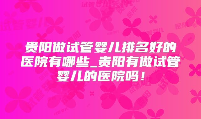贵阳做试管婴儿排名好的医院有哪些_贵阳有做试管婴儿的医院吗!