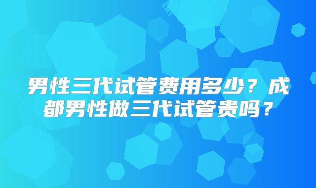 男性三代试管费用多少？成都男性做三代试管贵吗？
