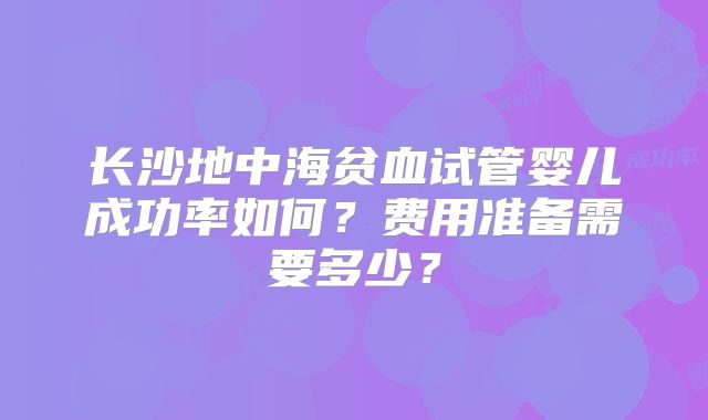 长沙地中海贫血试管婴儿成功率如何？费用准备需要多少？