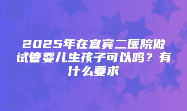2025年在宜宾二医院做试管婴儿生孩子可以吗?有什么要求