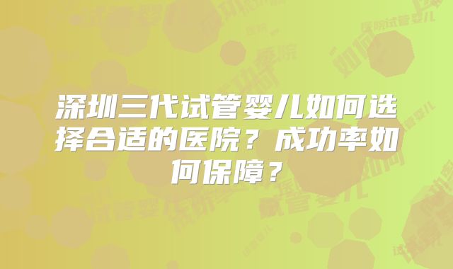 深圳三代试管婴儿如何选择合适的医院?成功率如何保障?