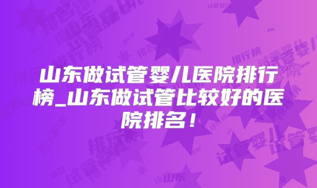 山东做试管婴儿医院排行榜_山东做试管比较好的医院排名!