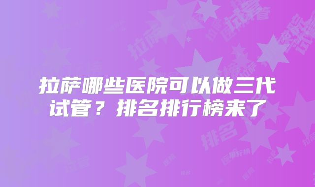 拉萨哪些医院可以做三代试管?排名排行榜来了