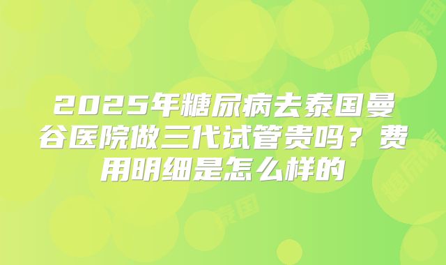2025年糖尿病去泰国曼谷医院做三代试管贵吗?费用明细是怎么样的