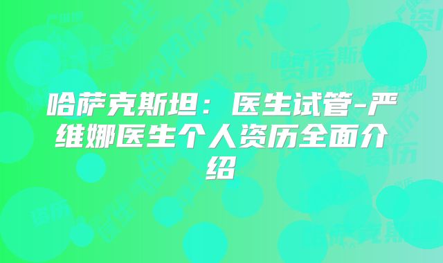 哈萨克斯坦:医生试管-严维娜医生个人资历全面介绍